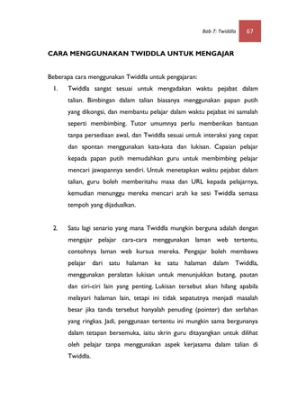 Bab 7: Twiddla   67


CARA MENGGUNAKAN TWIDDLA UNTUK MENGAJAR


Beberapa cara menggunakan Twiddla untuk pengajaran:
 1.   Twiddla sangat sesuai untuk mengadakan waktu pejabat dalam
      talian. Bimbingan dalam talian biasanya menggunakan papan putih
      yang dikongsi, dan membantu pelajar dalam waktu pejabat ini samalah
      seperti membimbing. Tutor umumnya perlu memberikan bantuan
      tanpa persediaan awal, dan Twiddla sesuai untuk interaksi yang cepat
      dan spontan menggunakan kata-kata dan lukisan. Capaian pelajar
      kepada papan putih memudahkan guru untuk membimbing pelajar
      mencari jawapannya sendiri. Untuk menetapkan waktu pejabat dalam
      talian, guru boleh memberitahu masa dan URL kepada pelajarnya,
      kemudian menunggu mereka mencari arah ke sesi Twiddla semasa
      tempoh yang dijadualkan.


 2.   Satu lagi senario yang mana Twiddla mungkin berguna adalah dengan
      mengajar pelajar cara-cara menggunakan laman web tertentu,
      contohnya laman web kursus mereka. Pengajar boleh membawa
      pelajar dari satu halaman ke satu halaman dalam Twiddla,
      menggunakan peralatan lukisan untuk menunjukkan butang, pautan
      dan ciri-ciri lain yang penting. Lukisan tersebut akan hilang apabila
      melayari halaman lain, tetapi ini tidak sepatutnya menjadi masalah
      besar jika tanda tersebut hanyalah penuding (pointer) dan serlahan
      yang ringkas. Jadi, penggunaan tertentu ini mungkin sama bergunanya
      dalam tetapan bersemuka, iaitu skrin guru ditayangkan untuk dilihat
      oleh pelajar tanpa menggunakan aspek kerjasama dalam talian di
      Twiddla.
 