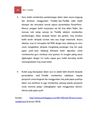 68     Bab 7: Twiddla



 3.    Guru boleh memberikan pembentangan dalam talian secara langsung
       dan berkesan menggunakan Twiddla. Sesi Twiddla tidak boleh
       disimpan dan dimuatkan semula seperti persembahan PowerPoint.
       Namun, pengajar boleh menyimpan set fail imej dalam folder, dan
       memuat naik setiap satunya ke Twiddla sebelum memberikan
       pembentangan. Selain daripada lukisan dan gambar, imej tersebut
       boleh terdiri daripada coretan teks atau fungsi matematik. Secara
       idealnya, imej ini merupakan fail PNG dengan latar belakang lut sinar
       untuk mengelakkan daripada menghalang pandangan imej lain pada
       papan putih. Latar belakang Etherpad boleh digunakan untuk
       membenarkan guru membuat nota spontan. Ini mungkin paling sesuai
       digabungkan dengan ciri audio supaya guru boleh bercakap sambil
       memanipulasikan imej untuk kuliah.



 4.    Kuliah yang disampaikan dalam cara ini adalah lebih dinamik daripada
       persembahan       slaid. Twiddla   memberikan   kebebasan     kepada
       pensyarah untuk bergerak dan menggunakan imej pada papan putihnya
       dalam cara berlainan. Ia juga memberikan peluang kepada pensyarah
       untuk meminta pelajar melengkapkan rajah menggunakan elemen-
       elemen pada papan putih.


Sumber:          http://mikescandi.blogspot.com/2011/02/web-20-tool-review-
twiddla.html [5 Januari 2012]
 