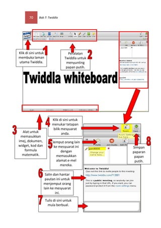 70     Bab 7: Twiddla




Klik di sini untuk                   Peralatan
membuka laman                      Twiddla untuk
utama Twiddla.                      menyunting
                                    papan putih.




                          Klik di sini untuk
                          menukar tetapan
                           bilik mesyuarat
  Alat untuk                     anda.
 memasukkan
imej, dokumen,            Jemput orang lain
widget, kod dan            ke mesyuarat ini        Simpan
   formula                     dengan              paparan
  matematik.                memasukkan              papan
                            alamat e-mel            putih.
                               mereka.

                   Salin dan hantar
                   pautan ini untuk
                  menjemput orang
                  lain ke mesyuarat
                          ini.

                     Tulis di sini untuk
                      mula berbual.
 