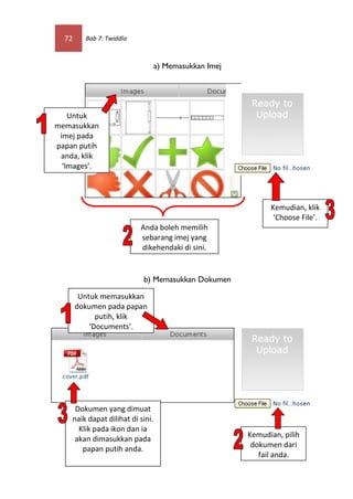 72     Bab 7: Twiddla



                                  a) Memasukkan Imej




    Untuk
memasukkan
 imej pada
papan putih
 anda, klik
  ‘Images’.




                                                             Kemudian, klik
                                                              ‘Choose File’.
                          Anda boleh memilih
                          sebarang imej yang
                          dikehendaki di sini.


                           b) Memasukkan Dokumen

        Untuk memasukkan
       dokumen pada papan
             putih, klik
           ‘Documents’.




     Dokumen yang dimuat
    naik dapat dilihat di sini.
      Klik pada ikon dan ia
                                                       Kemudian, pilih
     akan dimasukkan pada
                                                        dokumen dari
       papan putih anda.
                                                          fail anda.
 