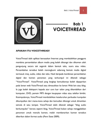 Bab 1: VoiceThread      1




                                                                 Bab 1
                                          VOICETHREAD



APAKAH ITU VOICETHREAD?


VoiceThread ialah aplikasi berasaskan Internet yang membolehkan pengguna
membina persembahan album media yang boleh dikongsi dan dikomen oleh
pengunjung secara tak segerak dalam bentuk teks, suara atau video.
Persembahan tersebut boleh merangkumi sebarang bentuk media digital
termasuk imej, audio, video dan teks. Hasil daripada kombinasi persembahan
digital   dan   komen   penonton   yang   terkumpul     ini   dikenali     sebagai
“VoiceThread”. VoiceThread yang lengkap kemudiannya boleh dipaparkan
pada laman web VoiceThread atau dimasukkan ke laman Web lain atau blog.
Ia juga boleh dieksport kepada atur cara luar talian yang dikendalikan dari
komputer, DVD, pemain MP3 dengan keupayaan video atau telefon bimbit.
Kesimpulannya, VoiceThread membolehkan keseluruhan perbualan kumpulan
dikumpulkan dari mana-mana sahaja dan kemudian dikongsi untuk dimainkan
semula di satu tempat. VoiceThread telah dikenali sebagai “blog audio
berkumpulan” kerana seperti blog, VoiceThread bukan sahaja menggalakkan
penonton untuk menulis komen, malah membenarkan komen tersebut
diberikan dalam format audio (Penn State 2009).
 