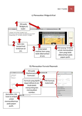 Bab 7: Twiddla   73


                                  c) Memasukkan Widget & Kod



                    Klik pada
                   ‘Widgets &
                     Code’.




               Salin dan
              tampal kod
             terbenam di                                          Klik butang ‘Embed!’
                                            Anda boleh
                 sini.                                            untuk memasukkan
                                        melihat item yang
                                                                     item yang telah
                                        telah dibenamkan
                                                                   dibenamkan pada
                                              di sini.
                                                                       papan putih.



                                D) Memasukkan Formula Matematik

                              Klik pada
                           ‘Mathematical
                             Formulas’.

                        Formula yang dipilih      Pilih formula
                        dapat dilihat di sini.     matematik.
                            Anda boleh
                          menyunting dan
                           memasukkan
                             nombor.
 Kemudian, klik
‘click to embed’
      untuk
memasukkannya
   pada papan
      putih.
 