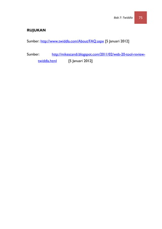 Bab 7: Twiddla   75


RUJUKAN

Sumber: http://www.twiddla.com/About/FAQ.aspx [5 Januari 2012]


Sumber:        http://mikescandi.blogspot.com/2011/02/web-20-tool-review-
      twiddla.html       [5 Januari 2012]
 