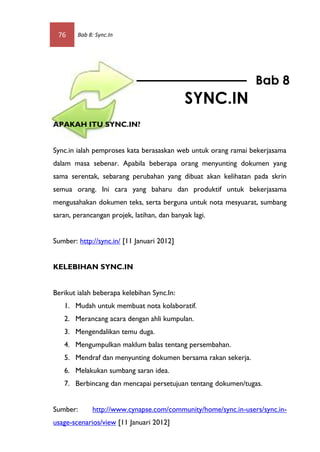 76     Bab 8: Sync.In




                                                               Bab 8
                                            SYNC.IN
APAKAH ITU SYNC.IN?


Sync.in ialah pemproses kata berasaskan web untuk orang ramai bekerjasama
dalam masa sebenar. Apabila beberapa orang menyunting dokumen yang
sama serentak, sebarang perubahan yang dibuat akan kelihatan pada skrin
semua orang. Ini cara yang baharu dan produktif untuk bekerjasama
mengusahakan dokumen teks, serta berguna untuk nota mesyuarat, sumbang
saran, perancangan projek, latihan, dan banyak lagi.


Sumber: http://sync.in/ [11 Januari 2012]


KELEBIHAN SYNC.IN


Berikut ialah beberapa kelebihan Sync.In:
   1. Mudah untuk membuat nota kolaboratif.
   2. Merancang acara dengan ahli kumpulan.
   3. Mengendalikan temu duga.
   4. Mengumpulkan maklum balas tentang persembahan.
   5. Mendraf dan menyunting dokumen bersama rakan sekerja.
   6. Melakukan sumbang saran idea.
   7. Berbincang dan mencapai persetujuan tentang dokumen/tugas.


Sumber:      http://www.cynapse.com/community/home/sync.in-users/sync.in-
usage-scenarios/view [11 Januari 2012]
 