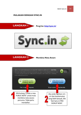 Bab 8: Sync.In   77


MULAKAN DENGAN SYNC.IN




LANGKAH 1                    Pergi ke: http://sync.in/




LANGKAH 2                    Membina Nota Awam




 Klik butang ‘Create a new                  Jika anda inginkan ciri-
 PUBLIC NOTE’ untuk mula                     ciri dan keselamatan
   membina nota secara                      yang lebih banyak, klik
    percuma. Tidak perlu                       ‘Get Sync.in PRO
         mendaftar.                              SIGNUP NOW’.
 