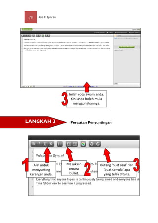 78   Bab 8: Sync.In




                        Inilah nota awam anda.
                         Kini anda boleh mula
                           menggunakannya.




LANGKAH 3                Peralatan Penyuntingan




   Alat untuk          Masukkan            Butang ‘buat asal’ dan
  menyunting            senarai              ‘buat semula’ apa
 karangan anda.         bullet.              yang telah ditulis.
 