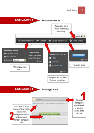 Bab 8: Sync.In   79



  LANGKAH 4           Peralatan Sync.In

                                  Paparkan garis
                                  masa nota yang
                                    disunting.




                                                           Simpan nota.
Pilihan paparan
      nota.


                             Eksport nota dalam
                              format berlainan.



  LANGKAH 4           Berkongsi Nota



                                                             Senarai
                                                            pengguna.
 Klik ‘Invite’ atau                                         Anda boleh
butang ‘Share this                                           menukar
    note’untuk                                              nama anda
 menjemput dan                                                di sini.
   bekerjasama
dengan pengguna
        lain.
 