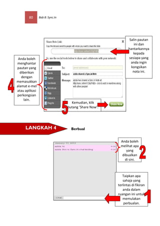 80      Bab 8: Sync.In




                                                               Salin pautan
                                                                  ini dan
                                                              hantarkannya
                                                                 kepada
 Anda boleh                                                   sesiapa yang
menghantar                                                      anda ingin
pautan yang                                                     kongsikan
  diberikan                                                      nota ini.
   dengan
memasukkan
alamat e-mel
atau aplikasi
perkongsian
     lain.
                                   Kemudian, klik
                                 butang ‘Share Now’.




     LANGKAH 4                     Berbual


                                                         Anda boleh
                                                         melihat apa
                                                             yang
                                                          dibualkan
                                                            di sini.



                                                          Taipkan apa
                                                          sahaja yang
                                                       terlintas di fikiran
                                                          anda dalam
                                                       ruangan ini untuk
                                                          memulakan
                                                           perbualan.
 