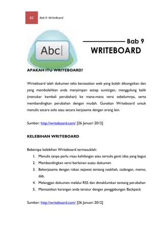 82     Bab 9: WriteBoard




                                                                 Bab 9
                                         WRITEBOARD

APAKAH ITU WRITEBOARD?


Writeboard ialah dokumen teks berasaskan web yang boleh dikongsikan dan
yang membolehkan anda menyimpan setiap suntingan, menggulung balik
(menukar kembali perubahan) ke mana-mana versi sebelumnya, serta
membandingkan perubahan dengan mudah. Gunakan Writeboard untuk
menulis secara solo atau secara kerjasama dengan orang lain.


Sumber: http://writeboard.com/ [26 Januari 2012]


KELEBIHAN WRITEBOARD


Beberapa kelebihan Writeboard termasuklah:
   1. Menulis tanpa perlu risau kehilangan atau tertulis ganti idea yang bagus
   2. Membandingkan versi berlainan suatu dokumen
   3. Bekerjasama dengan rakan sejawat tentang naskhah, cadangan, memo,
       dsb.
   4. Melanggan dokumen melalui RSS dan dimaklumkan tentang perubahan
   5. Memastikan karangan anda teratur dengan penggabungan Backpack


Sumber: http://writeboard.com/ [26 Januari 2012]
 