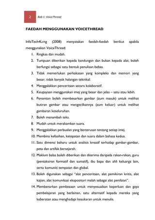 2       Bab 1: VoiceThread



FAEDAH MENGGUNAKAN VOICETHREAD


InfoTech4Lrng       (2008)     menyatakan      faedah-faedah    berikut        apabila
menggunakan VoiceThread:
      1. Ringkas dan mudah.
      2. Tumpuan diberikan kepada kandungan dan bukan kepada alat; boleh
         berfungsi sebagai satu bentuk penulisan bebas.
      3. Tidak memerlukan perkakasan yang kompleks dan memori yang
         besar; tidak banyak halangan teknikal.
      4. Menggalakkan penceritaan secara kolaboratif.
      5. Keupayaan menggunakan imej yang besar dan jelas – satu atau lebih.
      6. Penonton boleh membesarkan gambar (zum masuk) untuk melihat
         butiran gambar atau mengecilkannya (zum keluar) untuk melihat
         gambaran keseluruhan.
      7. Boleh menambah teks.
      8. Mudah untuk merakamkan suara.
      9. Menggalakkan perbualan yang berterusan tentang setiap imej.
      10. Membina kefasihan, ketepatan dan suara dalam bahasa kedua.
      11. Satu dimensi baharu untuk analisis kreatif terhadap gambar-gambar,
         peta dan artifak bersejarah.
      12. Maklum balas boleh diberikan dan diterima daripada rakan-rakan, guru
         (pentaksiran formatif dan sumatif), ibu bapa dan ahli keluarga lain,
         serta komuniti tempatan dan global.
      13. Boleh digunakan sebagai “alat penceritaan, alat pemikiran kritis, alat
         kajian, alat komunikasi ekspositori malah sebagai alat penilaian’’.
      14. Membenarkan pembezaan untuk menyesuaikan keperluan dan gaya
         pembelajaran yang berlainan, satu alternatif kepada mereka yang
         keberatan atau menghadapi kesukaran untuk menulis.
 