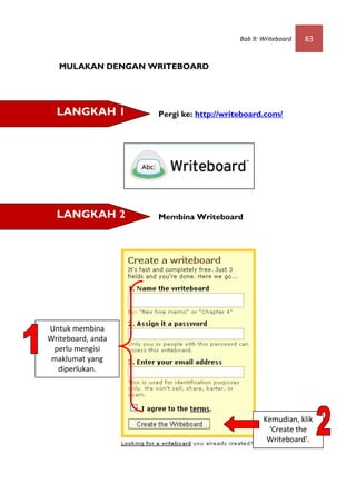 Bab 9: Writeboard   83


   MULAKAN DENGAN WRITEBOARD




  LANGKAH 1        Pergi ke: http://writeboard.com/




  LANGKAH 2        Membina Writeboard




Untuk membina
Writeboard, anda
 perlu mengisi
 maklumat yang
  diperlukan.




                                               Kemudian, klik
                                                ‘Create the
                                                Writeboard’.
 