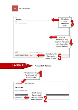 84   Bab 9: WriteBoard




                                                                  Masukkan
                                                                    tajuk
                                                                  Writeboard
                                                                    anda.




                                                                  Tuliskan
                                                             kandungan yang
                                                            ingin dibincangkan
                                                              dan diusahakan
                                                              bersama di sini.



                                                Kemudian, klik
                                                 ‘Save as the
                                               newest version’.


LANGKAH 3                      Menambah Komen


              Untuk menyunting
               Writeboard, klik
               ‘Edit this page’.




                            Untuk menulis
                             komen pada
                           halaman ini, klik
                          ‘Add a comment’.
 
