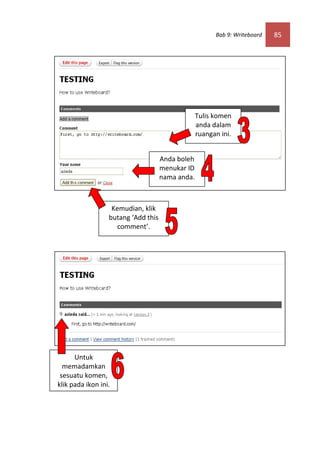 Bab 9: Writeboard   85




                                                  Tulis komen
                                                  anda dalam
                                                  ruangan ini.


                                     Anda boleh
                                     menukar ID
                                     nama anda.



                   Kemudian, klik
                  butang ‘Add this
                     comment’.




      Untuk
  memadamkan
 sesuatu komen,
klik pada ikon ini.
 