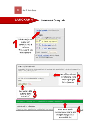 86      Bab 9: WriteBoard




LANGKAH 4                    Menjemput Orang Lain




 Untuk menjemput
     orang lain
  bekerjasama di
      halaman
  Writeboard, klik
  ‘Invite people’.




                                             Masukkan alamat
                                             e-mel orang yang
                                              anda ingin ajak
                                               bekerjasama.



      Kemudian, klik
       butang ‘Send
        invitation’.




                                           Atau anda boleh
                                        mengundang orang lain
                                         dengan menghantar
                                            alamat URL ini.
 