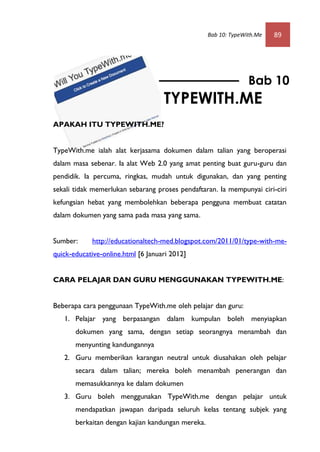 Bab 10: TypeWith.Me   89




                                                                 Bab 10
                                    TYPEWITH.ME
APAKAH ITU TYPEWITH.ME?


TypeWith.me ialah alat kerjasama dokumen dalam talian yang beroperasi
dalam masa sebenar. Ia alat Web 2.0 yang amat penting buat guru-guru dan
pendidik. Ia percuma, ringkas, mudah untuk digunakan, dan yang penting
sekali tidak memerlukan sebarang proses pendaftaran. Ia mempunyai ciri-ciri
kefungsian hebat yang membolehkan beberapa pengguna membuat catatan
dalam dokumen yang sama pada masa yang sama.


Sumber:     http://educationaltech-med.blogspot.com/2011/01/type-with-me-
quick-educative-online.html [6 Januari 2012]


CARA PELAJAR DAN GURU MENGGUNAKAN TYPEWITH.ME:


Beberapa cara penggunaan TypeWith.me oleh pelajar dan guru:
   1. Pelajar yang berpasangan dalam kumpulan boleh menyiapkan
       dokumen yang sama, dengan setiap seorangnya menambah dan
       menyunting kandungannya
   2. Guru memberikan karangan neutral untuk diusahakan oleh pelajar
       secara dalam talian; mereka boleh menambah penerangan dan
       memasukkannya ke dalam dokumen
   3. Guru boleh menggunakan TypeWith.me dengan pelajar untuk
       mendapatkan jawapan daripada seluruh kelas tentang subjek yang
       berkaitan dengan kajian kandungan mereka.
 