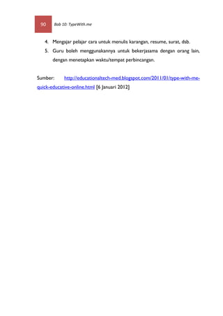 90     Bab 10: TypeWith.me



   4. Mengajar pelajar cara untuk menulis karangan, resume, surat, dsb.
   5. Guru boleh menggunakannya untuk bekerjasama dengan orang lain,
       dengan menetapkan waktu/tempat perbincangan.


Sumber:      http://educationaltech-med.blogspot.com/2011/01/type-with-me-
quick-educative-online.html [6 Januari 2012]
 