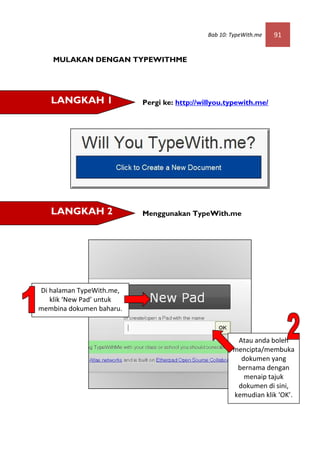 Bab 10: TypeWith.me   91


    MULAKAN DENGAN TYPEWITHME




   LANGKAH 1              Pergi ke: http://willyou.typewith.me/




   LANGKAH 2              Menggunakan TypeWith.me




Di halaman TypeWith.me,
   klik ‘New Pad’ untuk
membina dokumen baharu.



                                                      Atau anda boleh
                                                     mencipta/membuka
                                                       dokumen yang
                                                      bernama dengan
                                                        menaip tajuk
                                                      dokumen di sini,
                                                     kemudian klik ‘OK’.
 
