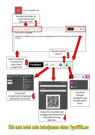 92    Bab 10: TypeWith.me


        Gunakan peralatan ini
         untuk menyunting
          dokumen anda.




                                               Paparkan sejarah
                                                   pad ini.

Untuk mengubah
 suai dokumen
  anda, taip di
 ruangan teks.




      Anda boleh                                                    Tunjukkan
mengimport/mengeksport                                               bilangan
 pad dari/ke format lain.                                         pengguna yang
                                                                   berada dalam
                                                                      talian.


                                     Kongsi dan masukkan pad
                                     menggunakan pautan dan
                                       kod terbenam yang
                                             diberikan.
 