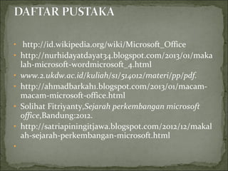 • http://id.wikipedia.org/wiki/Microsoft_Office
• http://nurhidayatdayat34.blogspot.com/2013/01/maka
lah-microsoft-wordmicrosoft_4.html
• www.2.ukdw.ac.id/kuliah/s1/514012/materi/pp/pdf.
• http://ahmadbarkah1.blogspot.com/2013/01/macam-
macam-microsoft-office.html
• Solihat Fitriyanty,Sejarah perkembangan microsoft
office,Bandung:2012.
• http://satriapiningitjawa.blogspot.com/2012/12/makal
ah-sejarah-perkembangan-microsoft.html
•
 