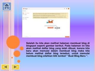 Setelah itu kita akan melihat halaman membuat blog di
blogspot seperti gambar berikut. Pada halaman ini kita
akan melihat daftar blog yang telah dibuat, karena kita
baru akan memulai dalam membuat blog maka kita
belum melihat daftar blog tersebut, untuk memulai
membuat blog silahkan klik tombol ” Buat Blog Baru “.
 