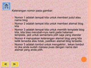 Keterangan nomor pada gambar:
 Nomor 1 adalah tempat kita untuk memberi judul atau
nama blog
 Nomor 2 adalah tempat kita untuk memberi alamat blog
kita
 Nomor 3 adalah tempat kita untuk memilih template blog
kita, kita bisa merubah-nya nanti pada halaman
template, jadi untuk sementara pilih saja yang standar
 Nomor 4 merupakan keterangan alamat blog yang kita
ketik tersedia atau tidak, pastikan alamat blog tersedia.
 Nomor 5 adalah tombol untuk mengakhiri , tekan tombol
ini jika anda sudah merasa puas dengan nama dan
alamat yang anda pilih.
 