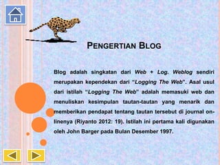PENGERTIAN BLOG
Blog adalah singkatan dari Web + Log. Weblog sendiri
merupakan kependekan dari “Logging The Web”. Asal usul
dari istilah “Logging The Web” adalah memasuki web dan
menuliskan kesimpulan tautan-tautan yang menarik dan
memberikan pendapat tentang tautan tersebut di journal on-
linenya (Riyanto 2012: 19). Istilah ini pertama kali digunakan
oleh John Barger pada Bulan Desember 1997.
 