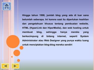 Hingga tahun 1998, jumlah blog yang ada di luar sana
belumlah seberapa. Ini karena saat itu diperlukan keahlian
dan pengetahuan khusus tentang pembuatan website,
HTML (HyperLink dan HiperMedia), dan web hosting untuk
membuat blog, sehingga hanya mereka yang
berkecimpung di bidang internet, seperti System
Administrator atau Web Designer yang punya waktu luang
untuk menciptakan blog-blog mereka sendiri
 