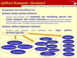 Aplikasi Komputer Akuntansi
Software&Business IT Component Develop.&Evaluation Accounting Software
Lana Sularto
Software Sistem (System Software):
Software yang digunakan untuk mengelola dan mendukung operasi dari
sistem komputer dan sistem informasi yang didukung oleh sistem komputer
tersebut, seperti CPU, hubungan komunikasi antara software aplikasi dan hardware komputer,
serta peralatan lainnya. Termasuk program penerjemah dan program utility
Software Aplikasi (Application Software)
Software yang digunakan untuk mendukung suatu tugas aplikasi
tertentu/spesifik
Komponen dan Klasifikasi (4)
Word Processing
Presentation
Spreadsheet
Data Processing
Finance
Accounting
Production
Project
managament
Statistik
Auditing
architecture
Banking
Insurance
Manufactur
Trading
Services
 