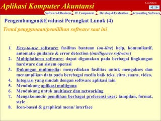 Aplikasi Komputer Akuntansi
Software&Business IT Component Develop.&Evaluation Accounting Software
Lana Sularto
1. Easy-to-use software: fasilitas bantuan (on-line) help, komunikatif,
automatic guidance & error detection (intelligence software)
2. Multiplatform software: dapat digunakan pada berbagai lingkungan
hardware dan sistem operasi
3. Dukungan mulimedia: menyediakan fasilitas untuk mengakses dan
menampilkan data pada berebagai media baik teks, citra, suara, video.
4. Integrasi yang mudah dengan software aplikasi lain
5. Mendukung aplikasi multiguna
6. Mendukung untuk multiuser dan networking
7. Mengakomodir pemilihan berbagai preferensi user: tampilan, format,
style
8. Icon-based & graphical menu/ interface
Trend penggunaan/pemilihan software saat ini
Pengembangan&Evaluasi Perangkat Lunak (4)
 