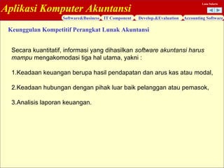 Aplikasi Komputer Akuntansi
Software&Business IT Component Develop.&Evaluation Accounting Software
Lana Sularto
Keunggulan Kompetitif Perangkat Lunak Akuntansi
Secara kuantitatif, informasi yang dihasilkan software akuntansi harus
mampu mengakomodasi tiga hal utama, yakni :
1.Keadaan keuangan berupa hasil pendapatan dan arus kas atau modal,
2.Keadaan hubungan dengan pihak luar baik pelanggan atau pemasok,
3.Analisis laporan keuangan.
 
