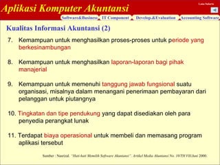 Aplikasi Komputer Akuntansi
Software&Business IT Component Develop.&Evaluation Accounting Software
Lana Sularto
7. Kemampuan untuk menghasilkan proses-proses untuk periode yang
berkesinambungan
8. Kemampuan untuk menghasilkan laporan-laporan bagi pihak
manajerial
9. Kemampuan untuk memenuhi tanggung jawab fungsional suatu
organisasi, misalnya dalam menangani penerimaan pembayaran dari
pelanggan untuk piutangnya
10. Tingkatan dan tipe pendukung yang dapat disediakan oleh para
penyedia perangkat lunak
11. Terdapat biaya operasional untuk membeli dan memasang program
aplikasi tersebut
Kualitas Informasi Akuntansi (2)
Sumber : Nasrizal. “Hati-hati Memilih Software Akuntansi”. Artikel Media Akuntansi No. 10/TH VII/Juni 2000.
 
