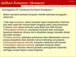 Aplikasi Komputer Akuntansi
Software&Business IT Component Develop.&Evaluation Accounting Software
Lana Sularto
Sistem akuntansi berbasis komputer memiliki beberapa keunggulan,
antara lain :
1.Dari segi kecepatan, sistem komputer dapat menghasilkan informasi
jauh lebih cepat dari manual dalam tenggang waktu yang bersamaan.
2.Volume hasil,volume transaksi yang diolah jauh lebih banyak
3.Pencegahan kekeliruan, pemakaian komputer akan mencegah
terjadinya kekeliruan dimana hal ini dibuktikan dengan transaksi ditolak
jika salah prosedur.
4.Posting otomatis, pekerjaan pembukuan akan dilaksanakan menurut
proses pengolahan data otomatis menurut teknologi yang dipakai.
5.Penyusunan laporan otomatis, komputer melakukan pemrosesan
6.Pencetakan dokumen otomatis, pekerjaan komputer dalam
menghasilkan informasi menurut prosedur pemrograman sistematis
sehingga menjadi laporan yang diinginkan.
Keunggulan SI Akuntansi berbasis Komputer :
 