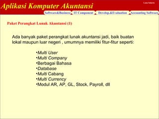 Aplikasi Komputer Akuntansi
Software&Business IT Component Develop.&Evaluation Accounting Software
Lana Sularto
Ada banyak paket perangkat lunak akuntansi jadi, baik buatan
lokal maupun luar negeri , umumnya memiliki fitur-fitur seperti:
•Multi User
•Multi Company
•Berbagai Bahasa
•Database
•Multi Cabang
•Multi Currency
•Modul AR, AP, GL, Stock, Payroll, dll
Paket Perangkat Lunak Akuntansi (1)
 