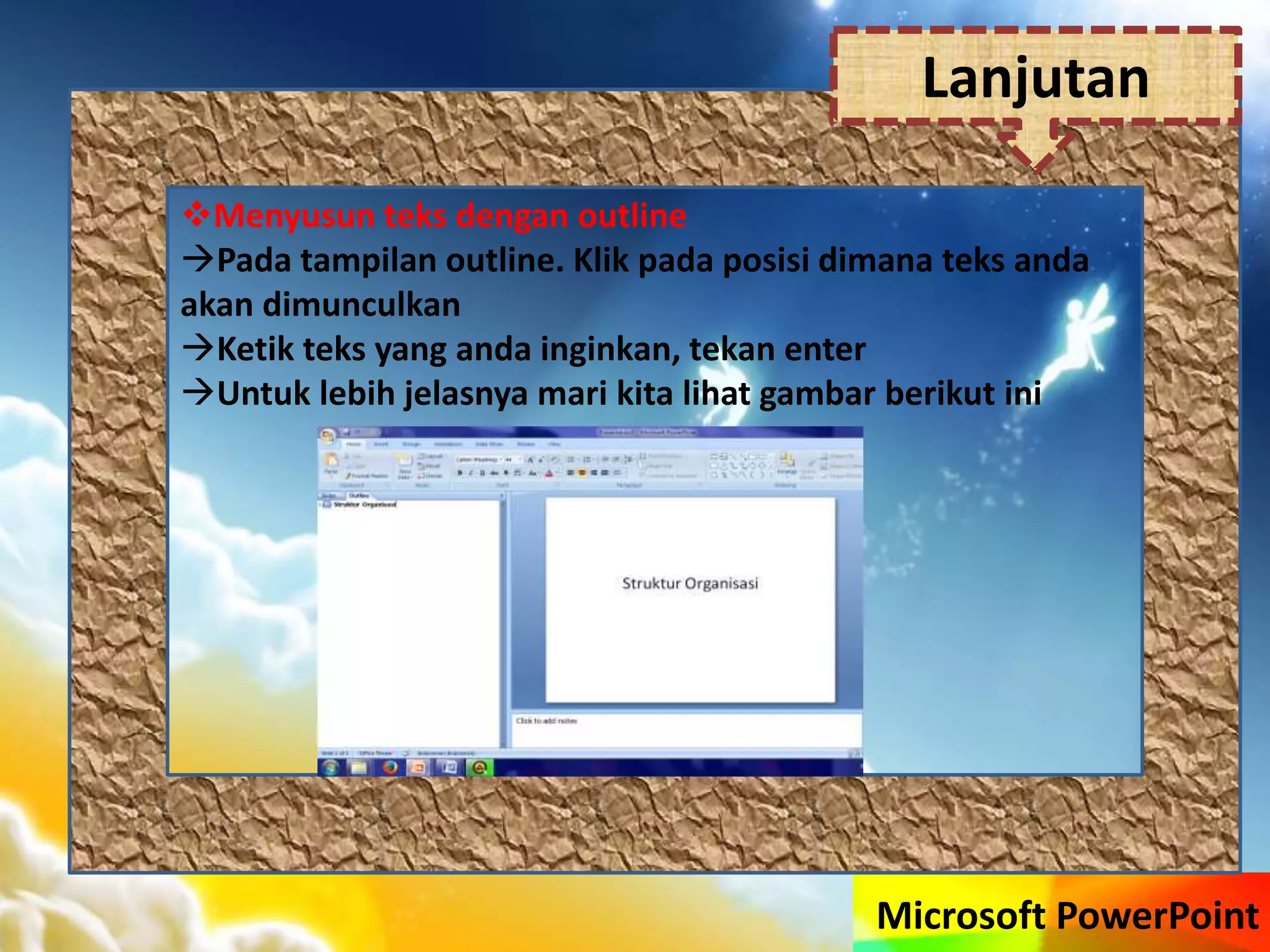 Microsoft PowerPoint
Menyusun teks dengan outline
Pada tampilan outline. Klik pada posisi dimana teks anda
akan dimunculkan
Ketik teks yang anda inginkan, tekan enter
Untuk lebih jelasnya mari kita lihat gambar berikut ini
Lanjutan
 