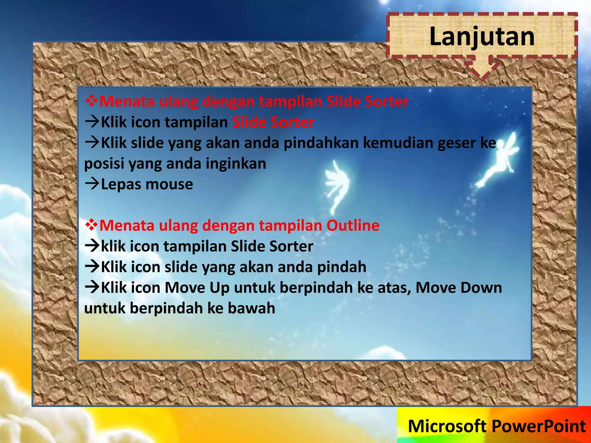 Microsoft PowerPoint
Menata ulang dengan tampilan Slide Sorter
Klik icon tampilan Slide Sorter
Klik slide yang akan anda pindahkan kemudian geser ke
posisi yang anda inginkan
Lepas mouse
Menata ulang dengan tampilan Outline
klik icon tampilan Slide Sorter
Klik icon slide yang akan anda pindah
Klik icon Move Up untuk berpindah ke atas, Move Down
untuk berpindah ke bawah
Lanjutan
 