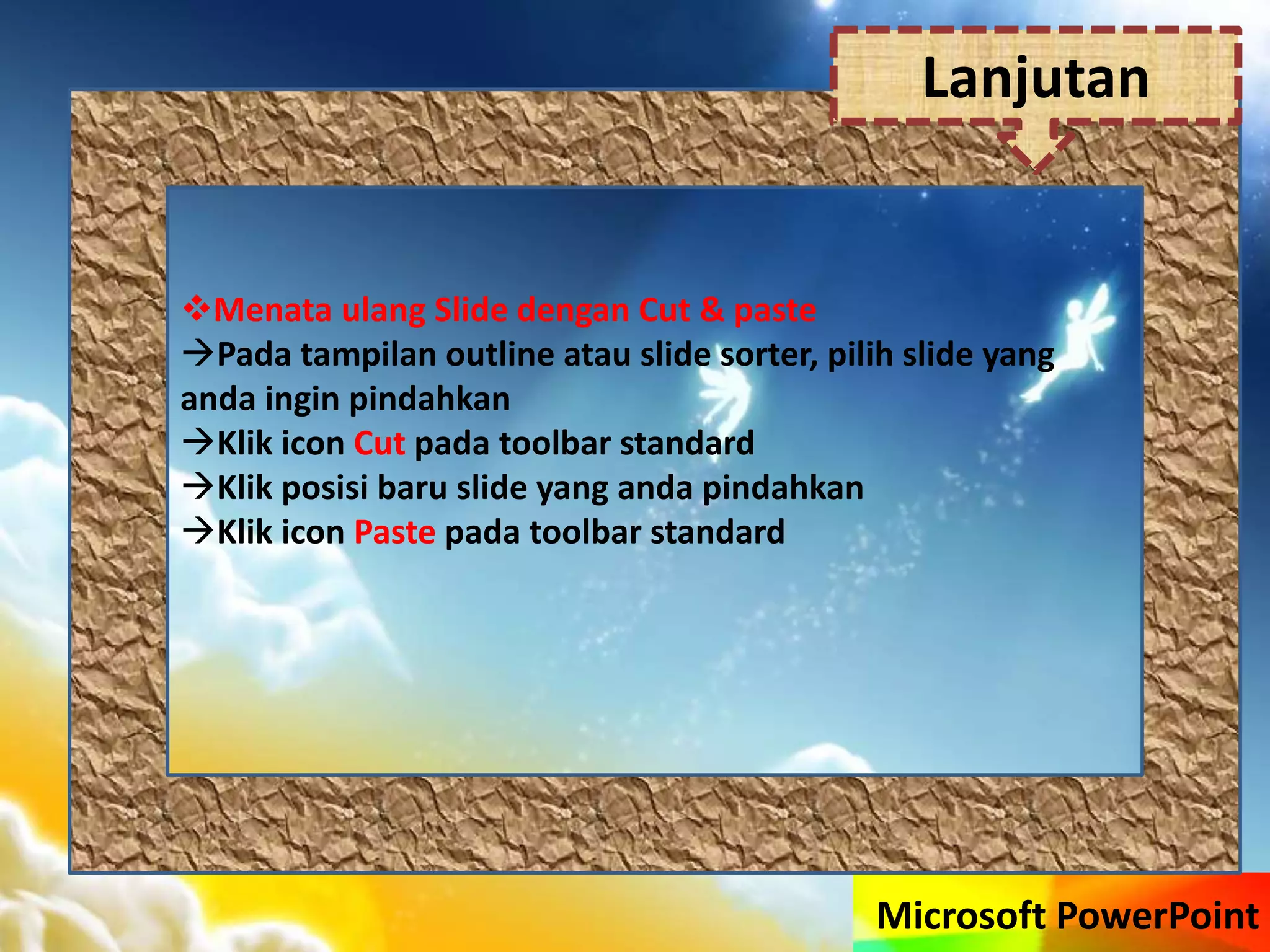 Microsoft PowerPoint
Menata ulang Slide dengan Cut & paste
Pada tampilan outline atau slide sorter, pilih slide yang
anda ingin pindahkan
Klik icon Cut pada toolbar standard
Klik posisi baru slide yang anda pindahkan
Klik icon Paste pada toolbar standard
Lanjutan
 