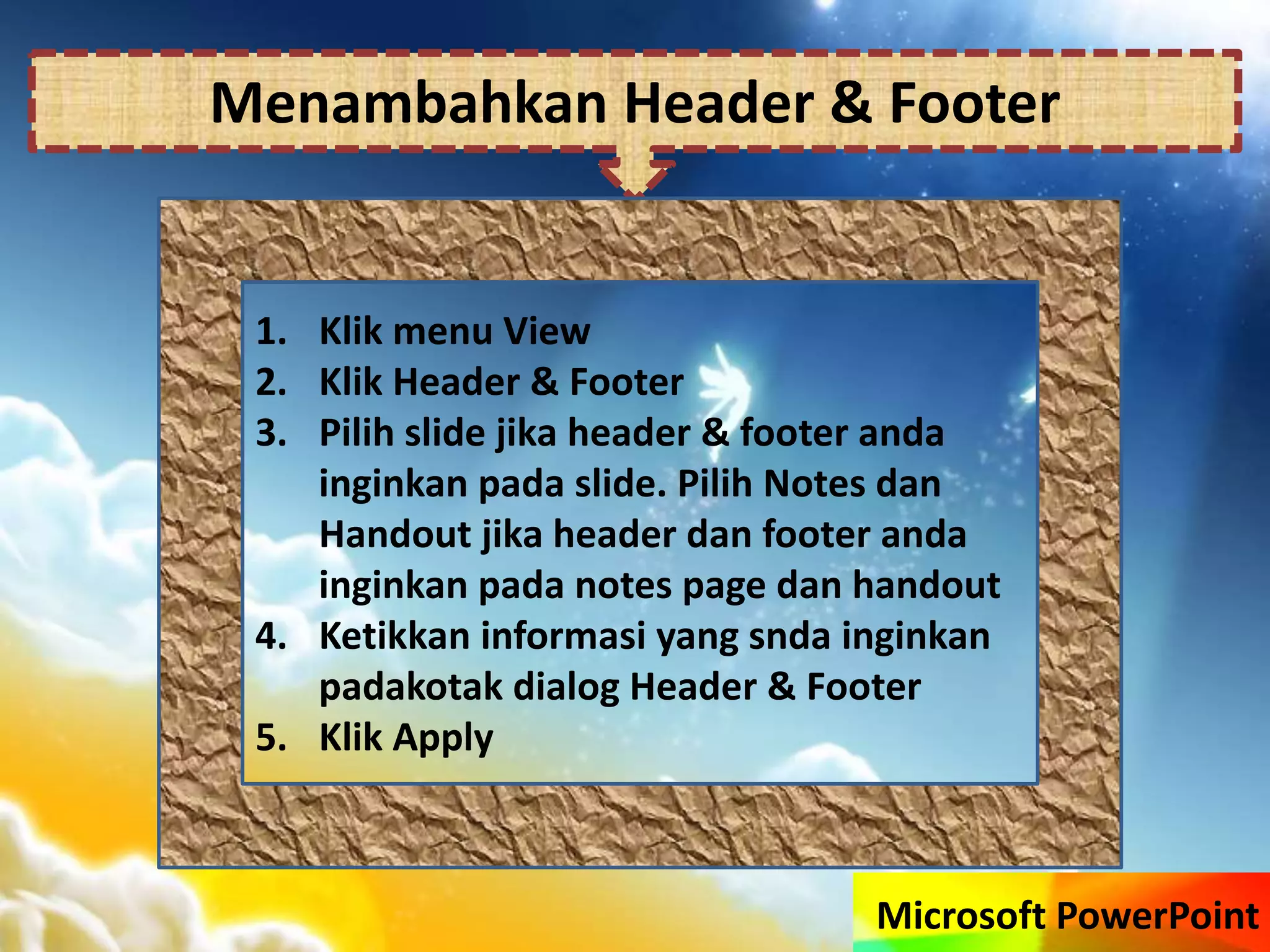 Microsoft PowerPoint
Menambahkan Header & Footer
1. Klik menu View
2. Klik Header & Footer
3. Pilih slide jika header & footer anda
inginkan pada slide. Pilih Notes dan
Handout jika header dan footer anda
inginkan pada notes page dan handout
4. Ketikkan informasi yang snda inginkan
padakotak dialog Header & Footer
5. Klik Apply
 
