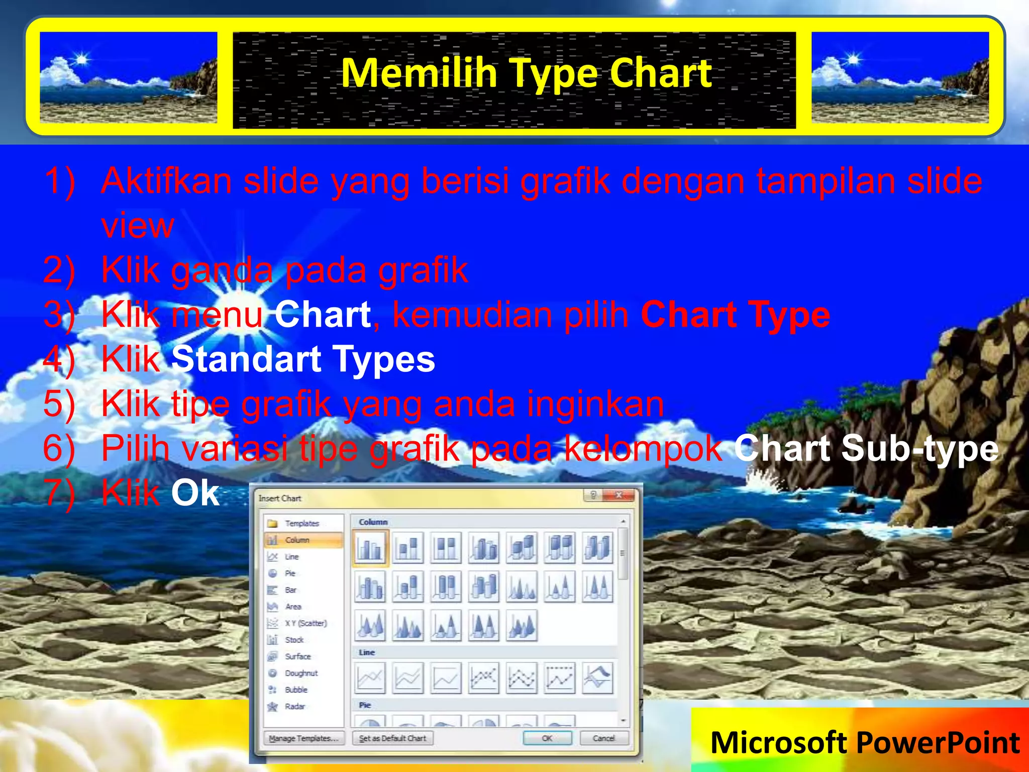 Microsoft PowerPoint
Memilih Type Chart
1) Aktifkan slide yang berisi grafik dengan tampilan slide
view
2) Klik ganda pada grafik
3) Klik menu Chart, kemudian pilih Chart Type
4) Klik Standart Types
5) Klik tipe grafik yang anda inginkan
6) Pilih variasi tipe grafik pada kelompok Chart Sub-type
7) Klik Ok
 