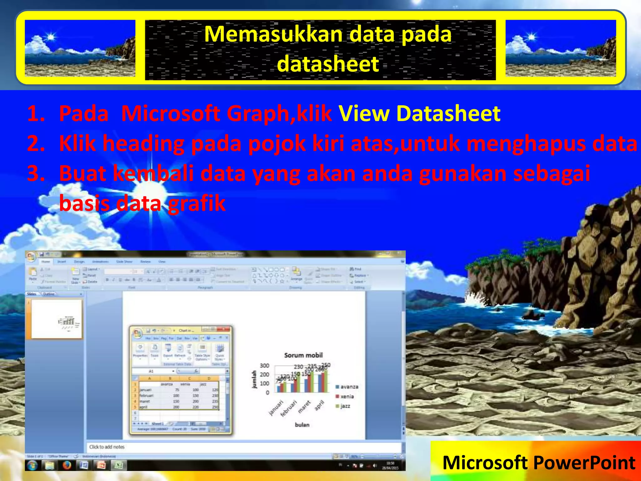 Microsoft PowerPoint
Memasukkan data pada
datasheet
1. Pada Microsoft Graph,klik View Datasheet
2. Klik heading pada pojok kiri atas,untuk menghapus data
3. Buat kembali data yang akan anda gunakan sebagai
basis data grafik
 