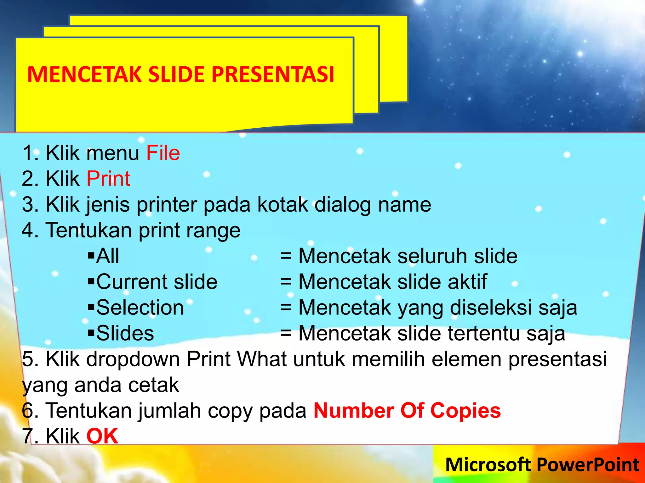 Microsoft PowerPoint
MENCETAK SLIDE PRESENTASI
1. Klik menu File
2. Klik Print
3. Klik jenis printer pada kotak dialog name
4. Tentukan print range
All = Mencetak seluruh slide
Current slide = Mencetak slide aktif
Selection = Mencetak yang diseleksi saja
Slides = Mencetak slide tertentu saja
5. Klik dropdown Print What untuk memilih elemen presentasi
yang anda cetak
6. Tentukan jumlah copy pada Number Of Copies
7. Klik OK
 
