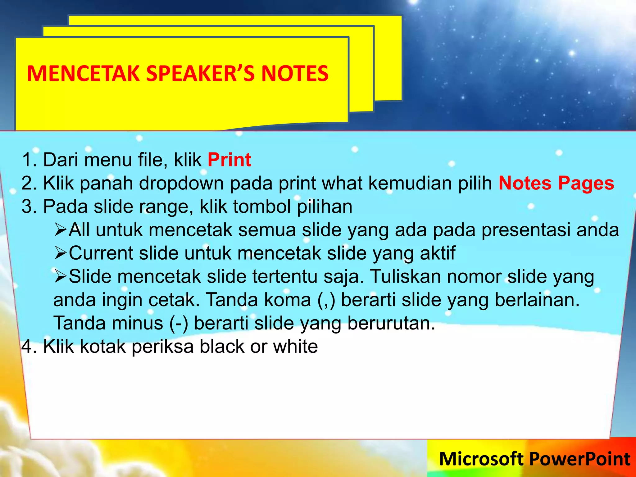 Microsoft PowerPoint
MENCETAK SPEAKER’S NOTES
1. Dari menu file, klik Print
2. Klik panah dropdown pada print what kemudian pilih Notes Pages
3. Pada slide range, klik tombol pilihan
All untuk mencetak semua slide yang ada pada presentasi anda
Current slide untuk mencetak slide yang aktif
Slide mencetak slide tertentu saja. Tuliskan nomor slide yang
anda ingin cetak. Tanda koma (,) berarti slide yang berlainan.
Tanda minus (-) berarti slide yang berurutan.
4. Klik kotak periksa black or white
 
