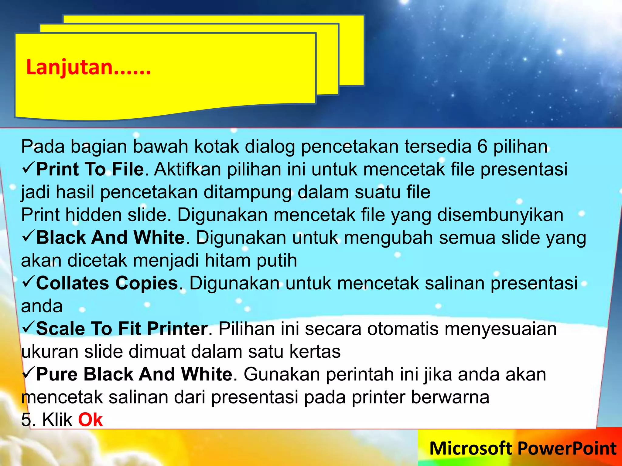 Microsoft PowerPoint
Pada bagian bawah kotak dialog pencetakan tersedia 6 pilihan
Print To File. Aktifkan pilihan ini untuk mencetak file presentasi
jadi hasil pencetakan ditampung dalam suatu file
Print hidden slide. Digunakan mencetak file yang disembunyikan
Black And White. Digunakan untuk mengubah semua slide yang
akan dicetak menjadi hitam putih
Collates Copies. Digunakan untuk mencetak salinan presentasi
anda
Scale To Fit Printer. Pilihan ini secara otomatis menyesuaian
ukuran slide dimuat dalam satu kertas
Pure Black And White. Gunakan perintah ini jika anda akan
mencetak salinan dari presentasi pada printer berwarna
5. Klik Ok
Lanjutan......
 