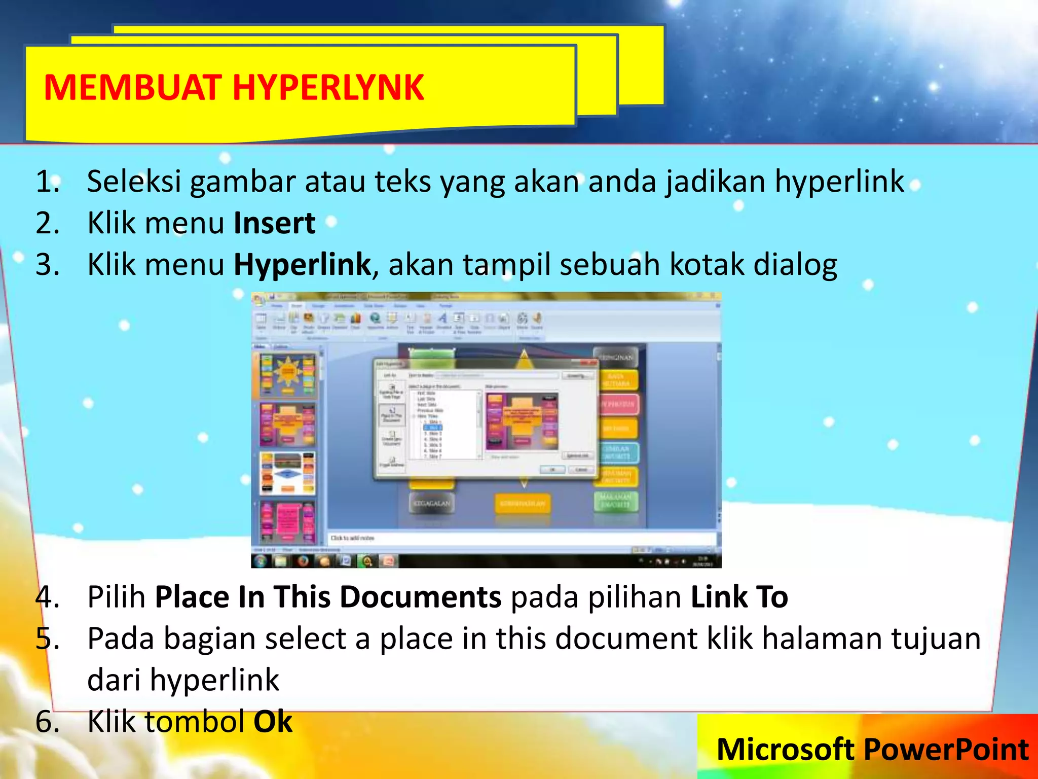 Microsoft PowerPoint
1. Seleksi gambar atau teks yang akan anda jadikan hyperlink
2. Klik menu Insert
3. Klik menu Hyperlink, akan tampil sebuah kotak dialog
4. Pilih Place In This Documents pada pilihan Link To
5. Pada bagian select a place in this document klik halaman tujuan
dari hyperlink
6. Klik tombol Ok
MEMBUAT HYPERLYNK
 