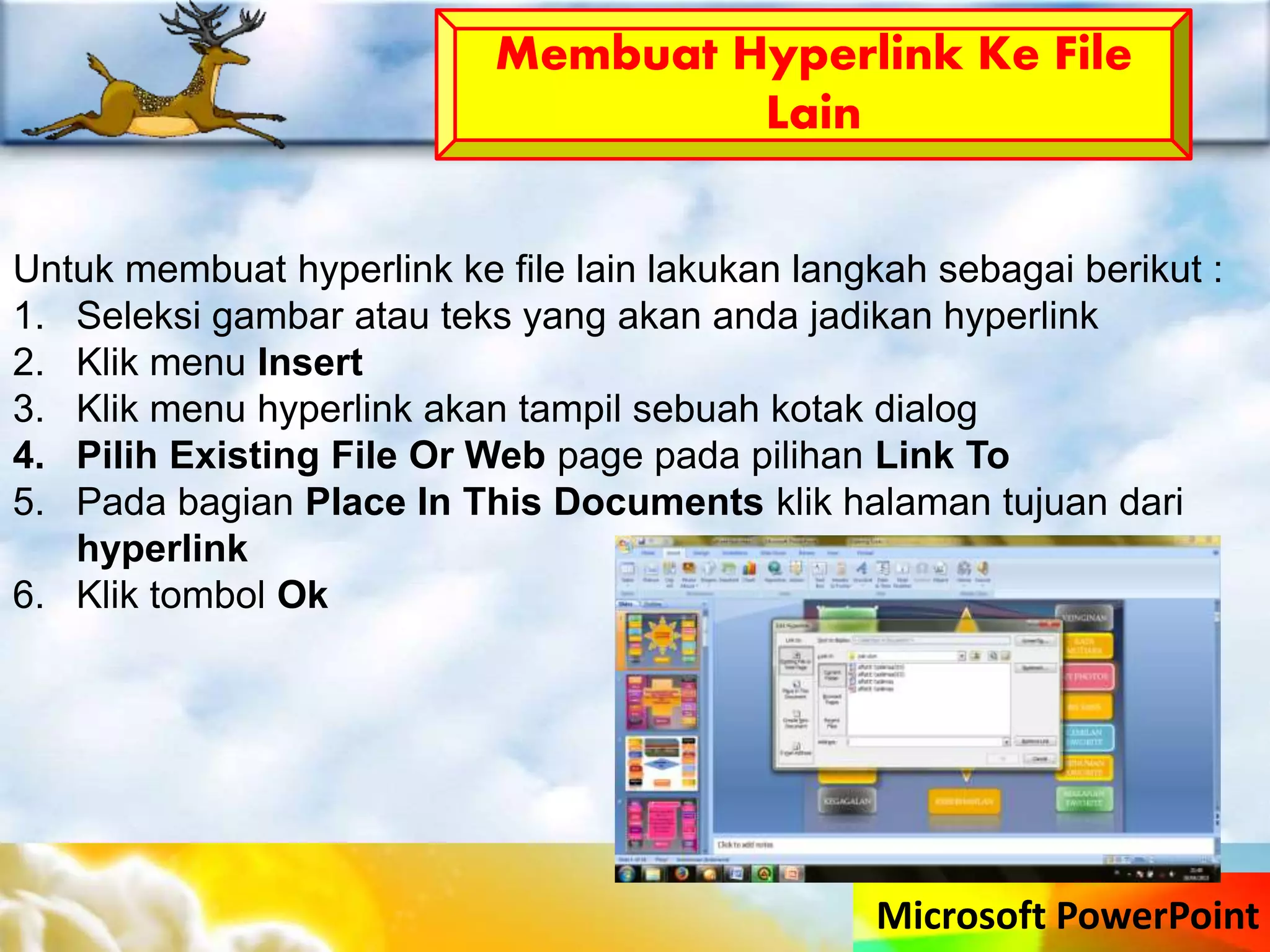 Microsoft PowerPoint
Membuat Hyperlink Ke File
Lain
Untuk membuat hyperlink ke file lain lakukan langkah sebagai berikut :
1. Seleksi gambar atau teks yang akan anda jadikan hyperlink
2. Klik menu Insert
3. Klik menu hyperlink akan tampil sebuah kotak dialog
4. Pilih Existing File Or Web page pada pilihan Link To
5. Pada bagian Place In This Documents klik halaman tujuan dari
hyperlink
6. Klik tombol Ok
 