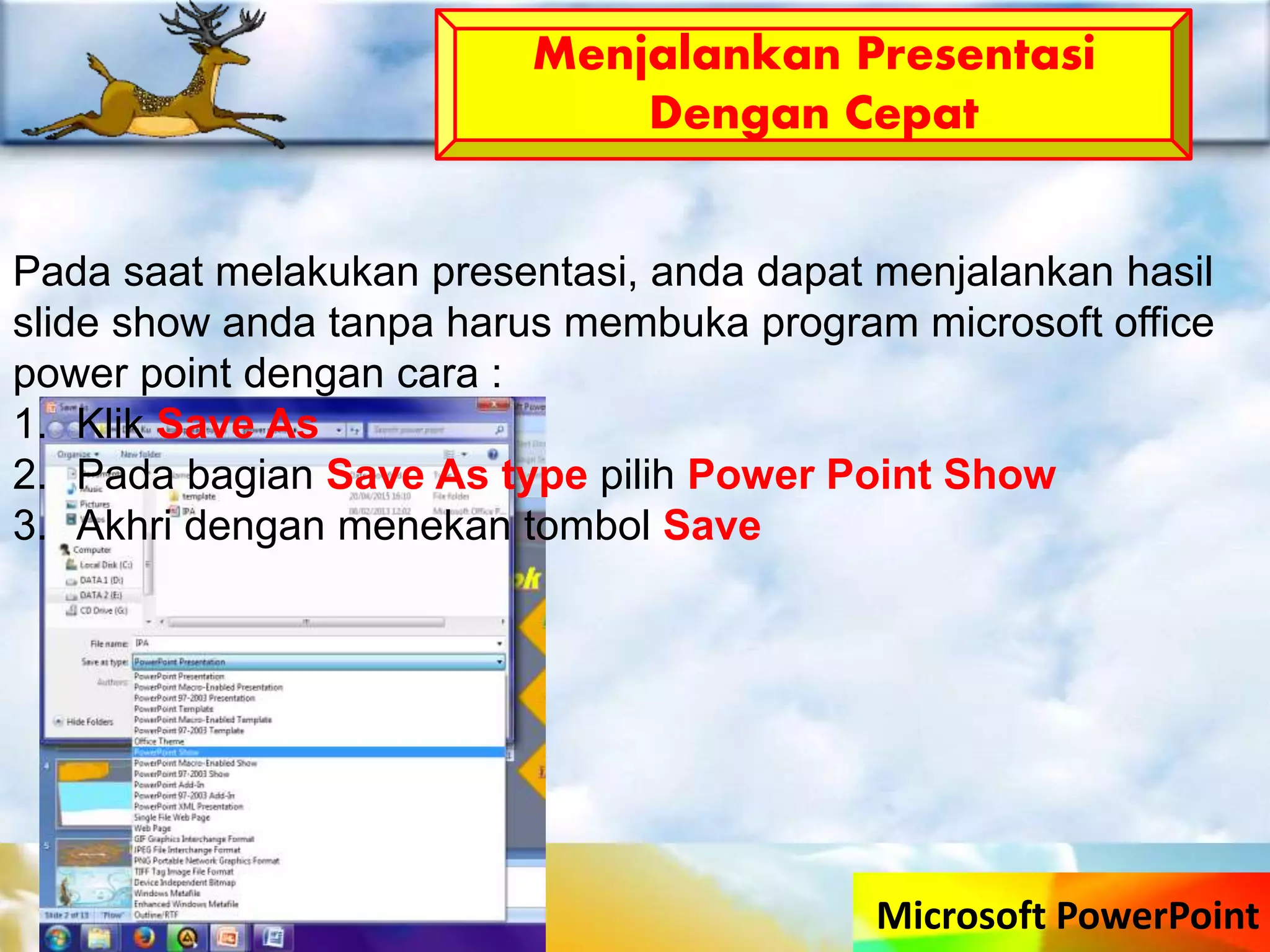Microsoft PowerPoint
Menjalankan Presentasi
Dengan Cepat
Pada saat melakukan presentasi, anda dapat menjalankan hasil
slide show anda tanpa harus membuka program microsoft office
power point dengan cara :
1. Klik Save As
2. Pada bagian Save As type pilih Power Point Show
3. Akhri dengan menekan tombol Save
 