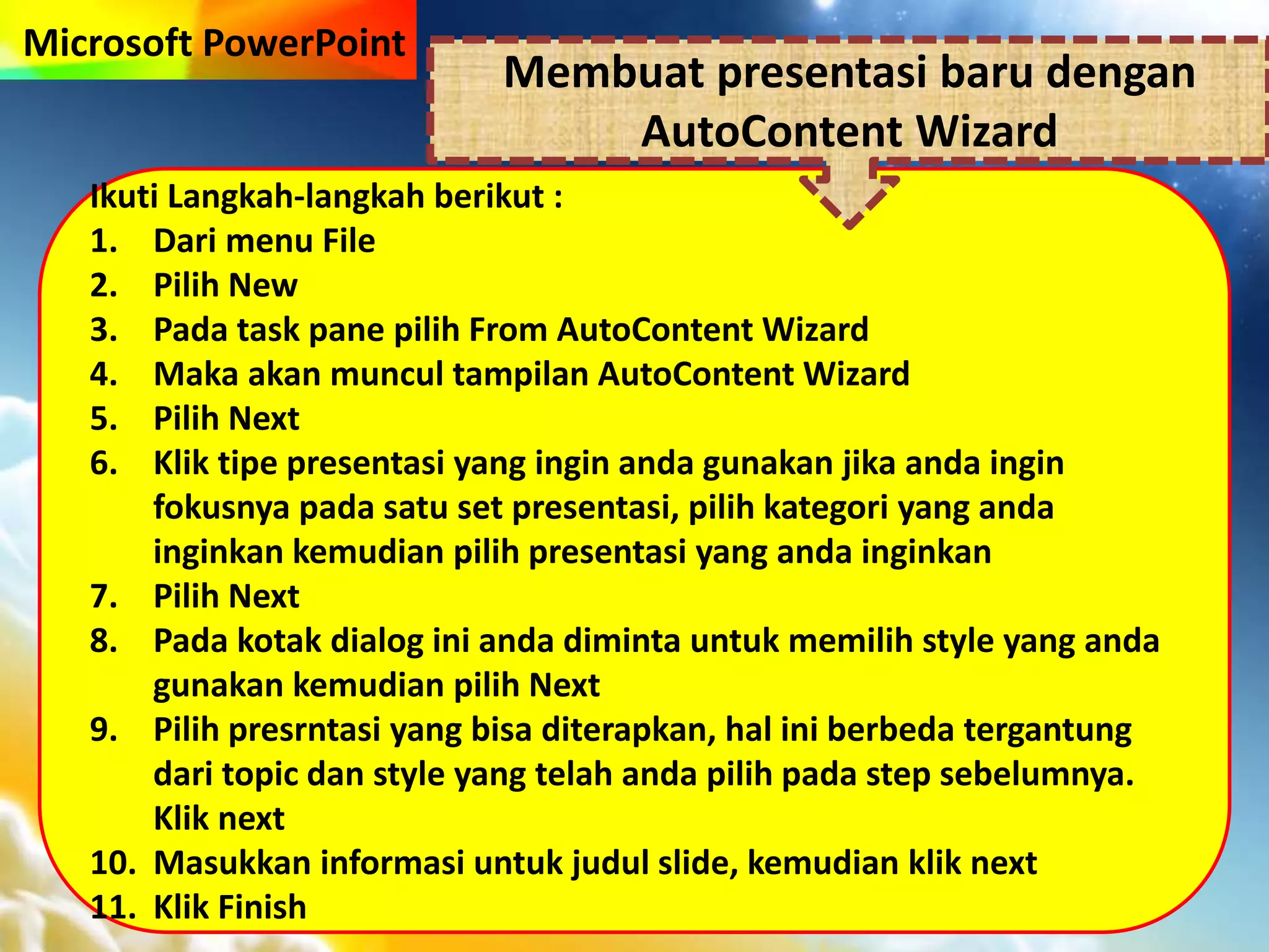 Microsoft PowerPoint
Ikuti Langkah-langkah berikut :
1. Dari menu File
2. Pilih New
3. Pada task pane pilih From AutoContent Wizard
4. Maka akan muncul tampilan AutoContent Wizard
5. Pilih Next
6. Klik tipe presentasi yang ingin anda gunakan jika anda ingin
fokusnya pada satu set presentasi, pilih kategori yang anda
inginkan kemudian pilih presentasi yang anda inginkan
7. Pilih Next
8. Pada kotak dialog ini anda diminta untuk memilih style yang anda
gunakan kemudian pilih Next
9. Pilih presrntasi yang bisa diterapkan, hal ini berbeda tergantung
dari topic dan style yang telah anda pilih pada step sebelumnya.
Klik next
10. Masukkan informasi untuk judul slide, kemudian klik next
11. Klik Finish
Membuat presentasi baru dengan
AutoContent Wizard
 