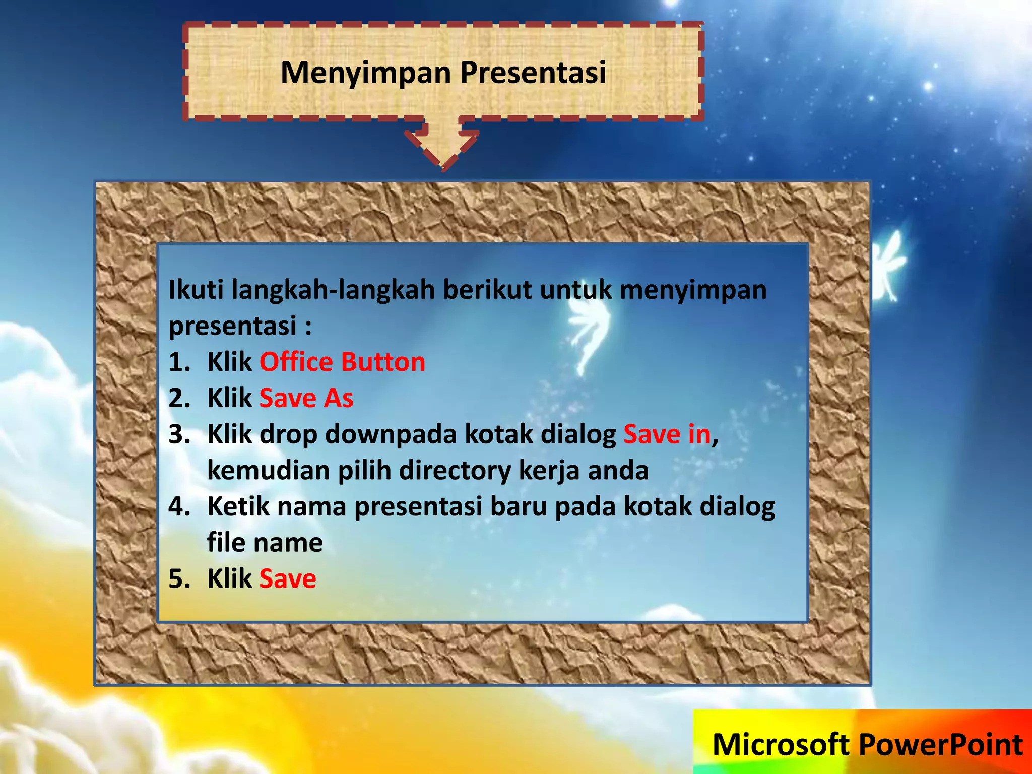 Microsoft PowerPoint
Menyimpan Presentasi
Ikuti langkah-langkah berikut untuk menyimpan
presentasi :
1. Klik Office Button
2. Klik Save As
3. Klik drop downpada kotak dialog Save in,
kemudian pilih directory kerja anda
4. Ketik nama presentasi baru pada kotak dialog
file name
5. Klik Save
 