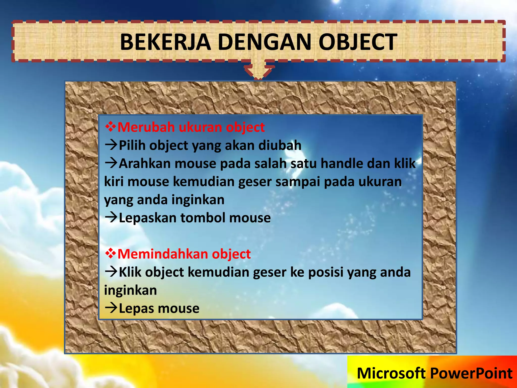 Microsoft PowerPoint
BEKERJA DENGAN OBJECT
Merubah ukuran object
Pilih object yang akan diubah
Arahkan mouse pada salah satu handle dan klik
kiri mouse kemudian geser sampai pada ukuran
yang anda inginkan
Lepaskan tombol mouse
Memindahkan object
Klik object kemudian geser ke posisi yang anda
inginkan
Lepas mouse
 