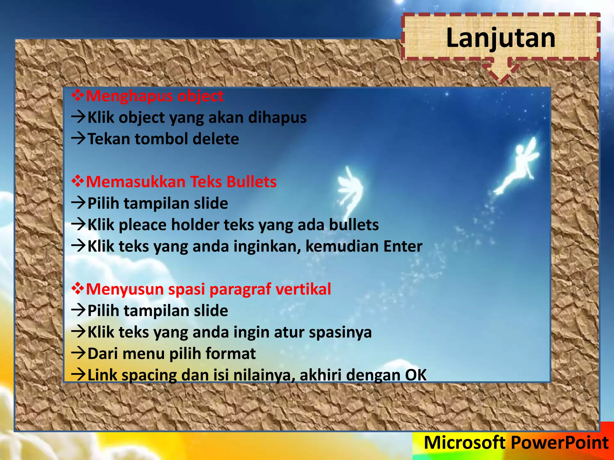 Microsoft PowerPoint
Menghapus object
Klik object yang akan dihapus
Tekan tombol delete
Memasukkan Teks Bullets
Pilih tampilan slide
Klik pleace holder teks yang ada bullets
Klik teks yang anda inginkan, kemudian Enter
Menyusun spasi paragraf vertikal
Pilih tampilan slide
Klik teks yang anda ingin atur spasinya
Dari menu pilih format
Link spacing dan isi nilainya, akhiri dengan OK
Lanjutan
 