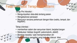 Tahap Pre Interaksi: :
• Mengumpulkan data-data tentang pasien
• Mengekplorasi perasaan
• Menyusun rencana pertemuan dengan klien (waktu, tempat, dan
kegiatan).
Tahap orientasi :
• memberikan salam dan senyuman Islami, berjabat tangan
• Melakukan Validasi (kognitif, psikomotorik, afektif)
• Bersikap tawadzu’ saat memperkenalkan diri
• Mengutarakan panggilan yang baik dan diskuai klien
 